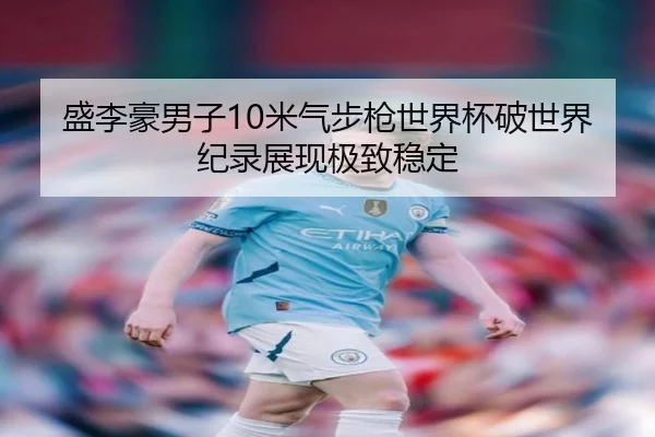 盛李豪男子10米气步枪世界杯破世界纪录展现极致稳定